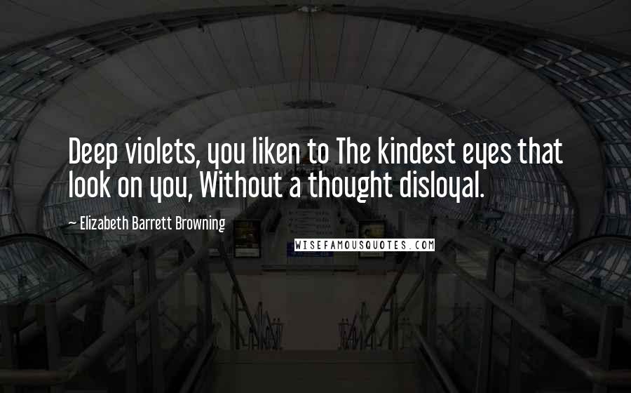 Elizabeth Barrett Browning Quotes: Deep violets, you liken to The kindest eyes that look on you, Without a thought disloyal.