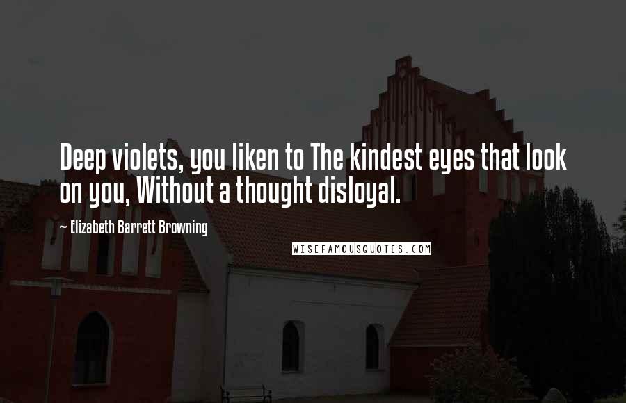 Elizabeth Barrett Browning Quotes: Deep violets, you liken to The kindest eyes that look on you, Without a thought disloyal.