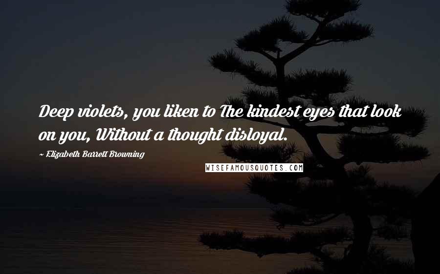 Elizabeth Barrett Browning Quotes: Deep violets, you liken to The kindest eyes that look on you, Without a thought disloyal.