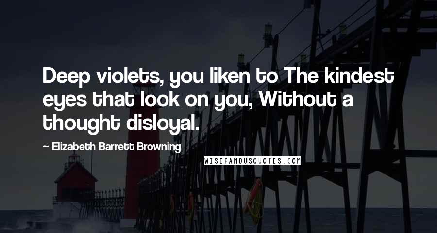 Elizabeth Barrett Browning Quotes: Deep violets, you liken to The kindest eyes that look on you, Without a thought disloyal.