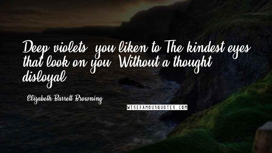 Elizabeth Barrett Browning Quotes: Deep violets, you liken to The kindest eyes that look on you, Without a thought disloyal.