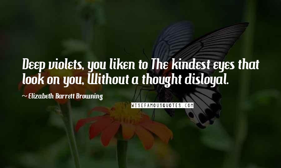 Elizabeth Barrett Browning Quotes: Deep violets, you liken to The kindest eyes that look on you, Without a thought disloyal.