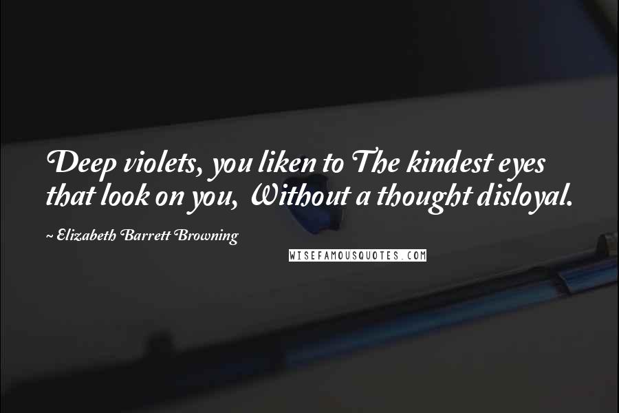 Elizabeth Barrett Browning Quotes: Deep violets, you liken to The kindest eyes that look on you, Without a thought disloyal.