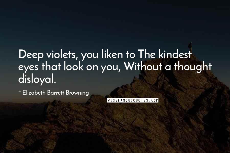 Elizabeth Barrett Browning Quotes: Deep violets, you liken to The kindest eyes that look on you, Without a thought disloyal.