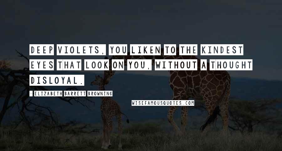 Elizabeth Barrett Browning Quotes: Deep violets, you liken to The kindest eyes that look on you, Without a thought disloyal.