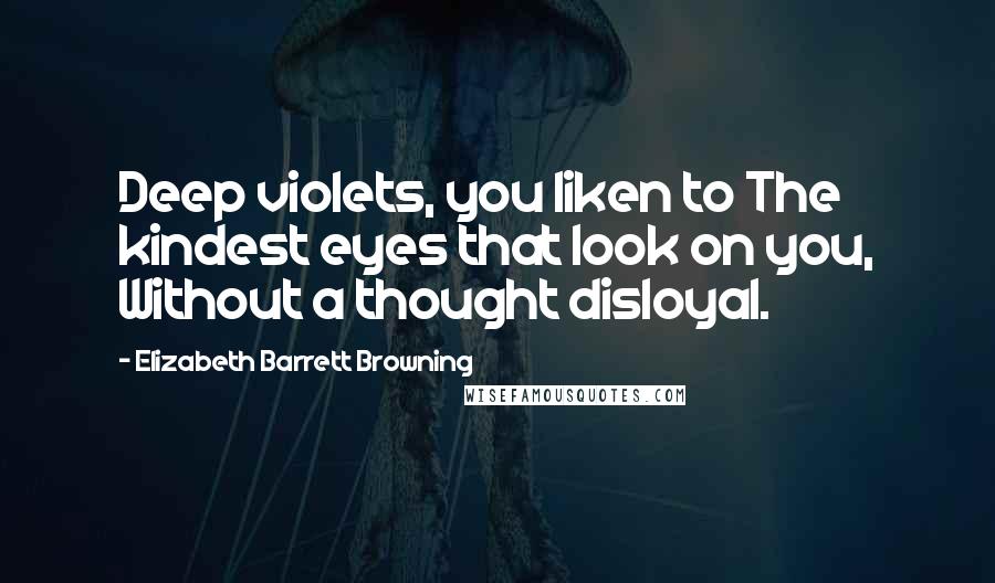 Elizabeth Barrett Browning Quotes: Deep violets, you liken to The kindest eyes that look on you, Without a thought disloyal.