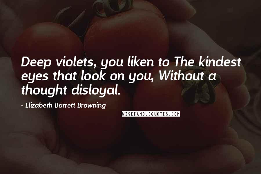 Elizabeth Barrett Browning Quotes: Deep violets, you liken to The kindest eyes that look on you, Without a thought disloyal.