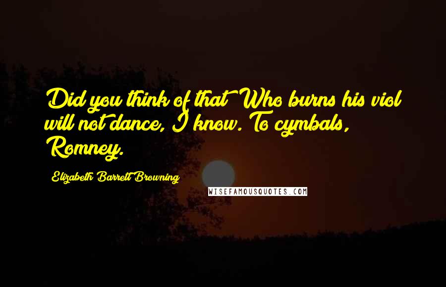 Elizabeth Barrett Browning Quotes: Did you think of that? Who burns his viol will not dance, I know. To cymbals, Romney.