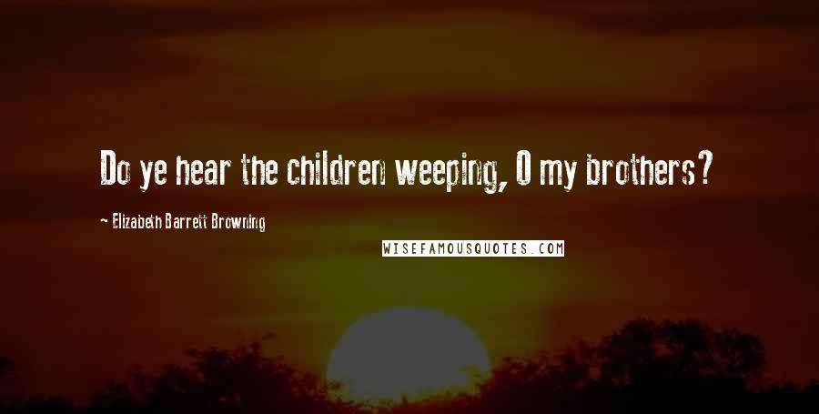 Elizabeth Barrett Browning Quotes: Do ye hear the children weeping, O my brothers?