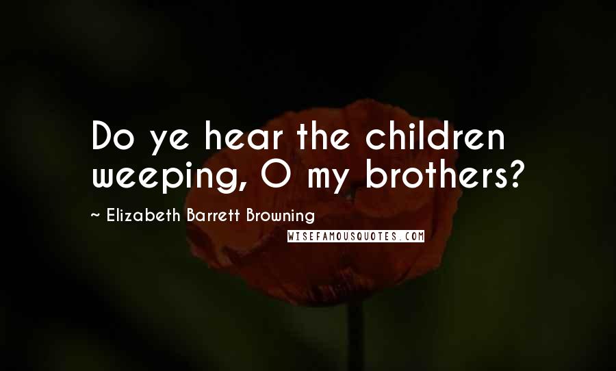 Elizabeth Barrett Browning Quotes: Do ye hear the children weeping, O my brothers?