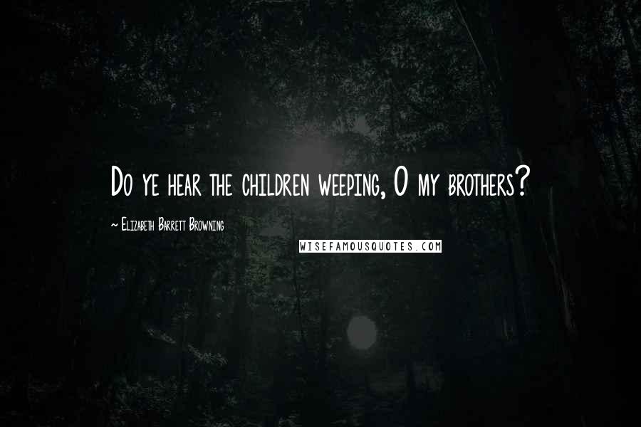 Elizabeth Barrett Browning Quotes: Do ye hear the children weeping, O my brothers?