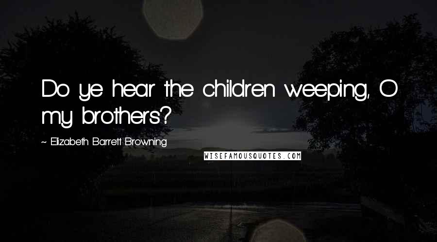 Elizabeth Barrett Browning Quotes: Do ye hear the children weeping, O my brothers?