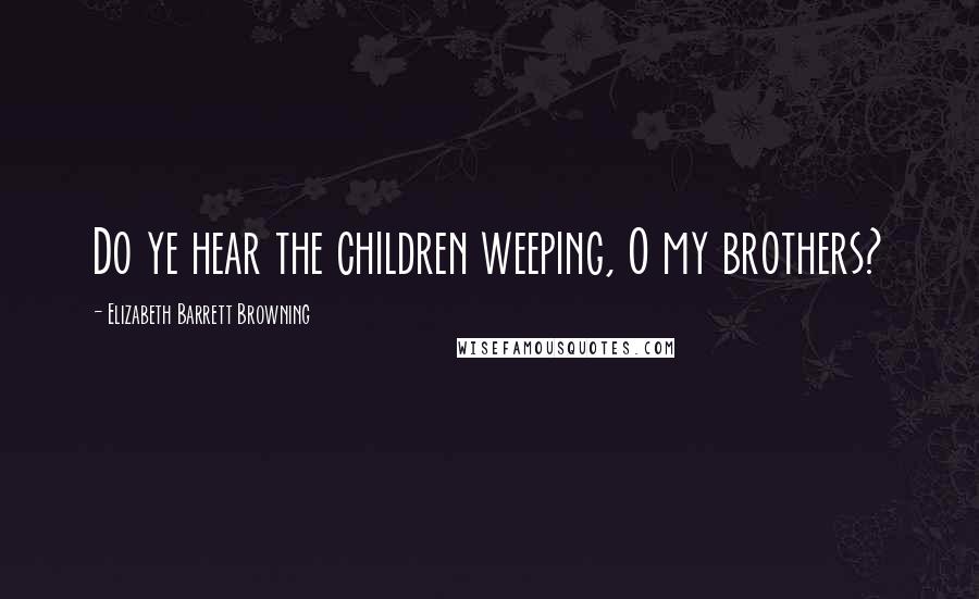 Elizabeth Barrett Browning Quotes: Do ye hear the children weeping, O my brothers?