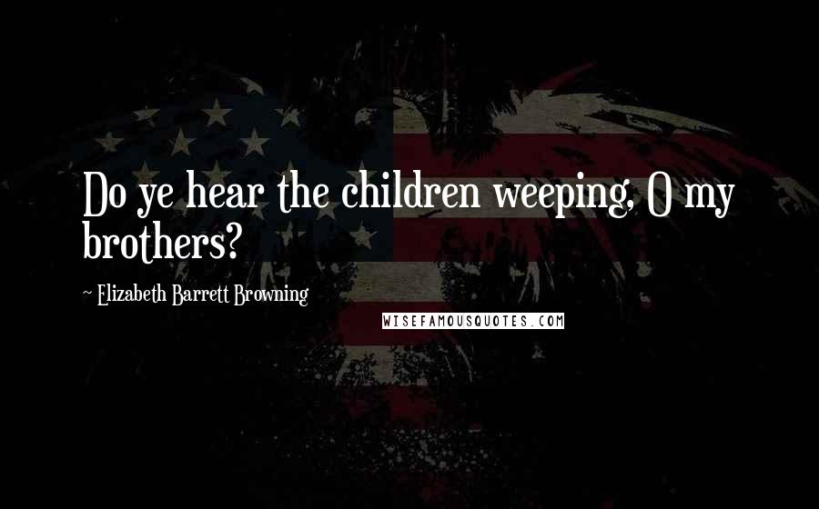 Elizabeth Barrett Browning Quotes: Do ye hear the children weeping, O my brothers?