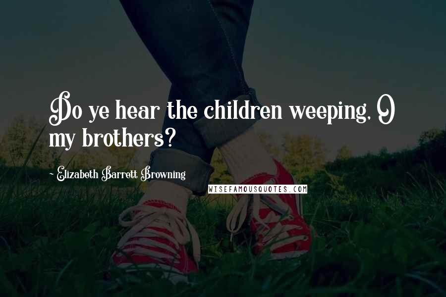 Elizabeth Barrett Browning Quotes: Do ye hear the children weeping, O my brothers?