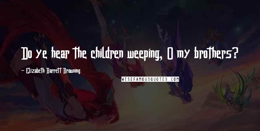 Elizabeth Barrett Browning Quotes: Do ye hear the children weeping, O my brothers?