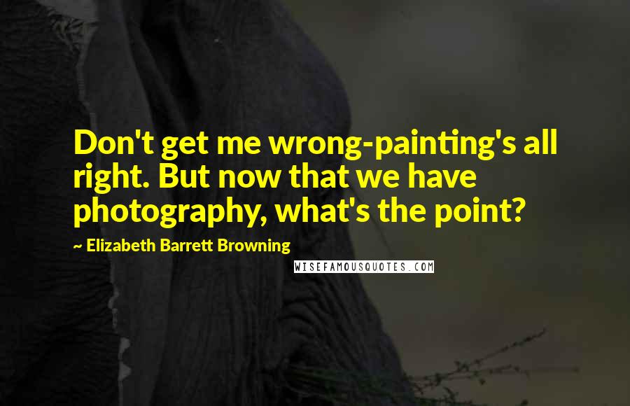 Elizabeth Barrett Browning Quotes: Don't get me wrong-painting's all right. But now that we have photography, what's the point?