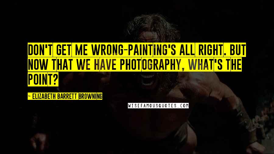 Elizabeth Barrett Browning Quotes: Don't get me wrong-painting's all right. But now that we have photography, what's the point?