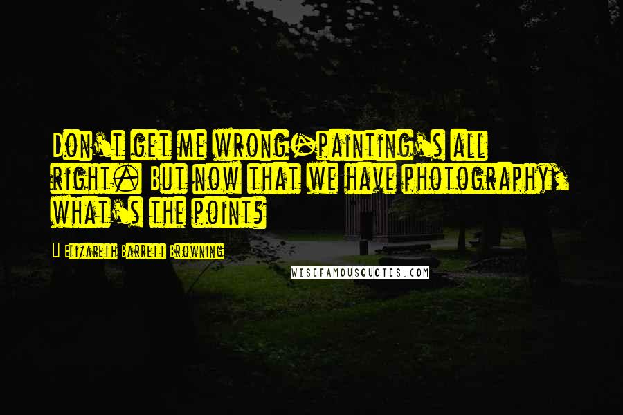 Elizabeth Barrett Browning Quotes: Don't get me wrong-painting's all right. But now that we have photography, what's the point?