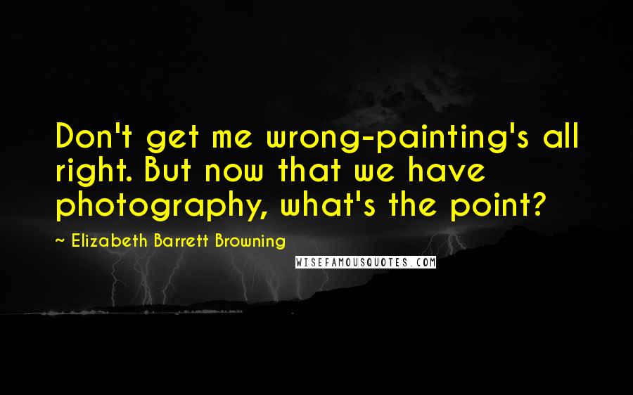 Elizabeth Barrett Browning Quotes: Don't get me wrong-painting's all right. But now that we have photography, what's the point?