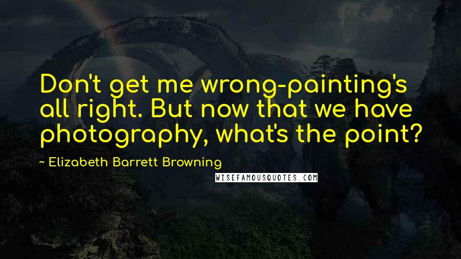 Elizabeth Barrett Browning Quotes: Don't get me wrong-painting's all right. But now that we have photography, what's the point?