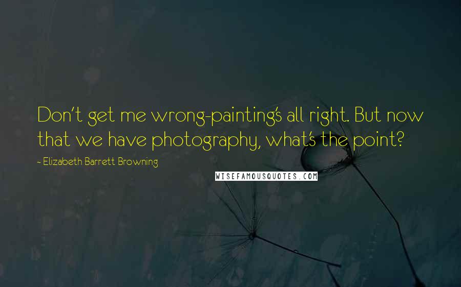 Elizabeth Barrett Browning Quotes: Don't get me wrong-painting's all right. But now that we have photography, what's the point?