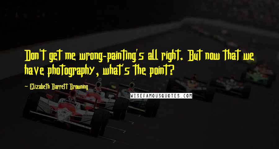 Elizabeth Barrett Browning Quotes: Don't get me wrong-painting's all right. But now that we have photography, what's the point?