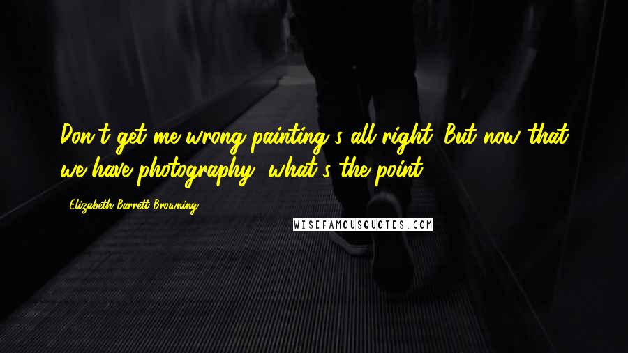 Elizabeth Barrett Browning Quotes: Don't get me wrong-painting's all right. But now that we have photography, what's the point?