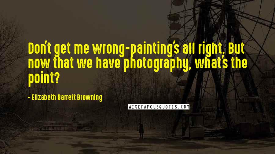 Elizabeth Barrett Browning Quotes: Don't get me wrong-painting's all right. But now that we have photography, what's the point?