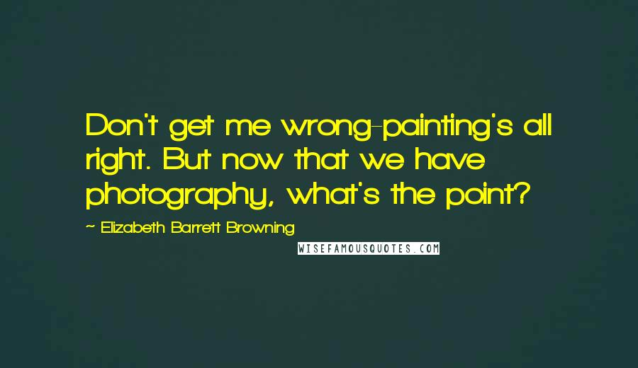 Elizabeth Barrett Browning Quotes: Don't get me wrong-painting's all right. But now that we have photography, what's the point?