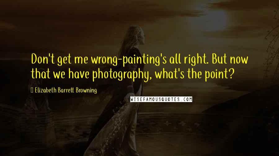 Elizabeth Barrett Browning Quotes: Don't get me wrong-painting's all right. But now that we have photography, what's the point?