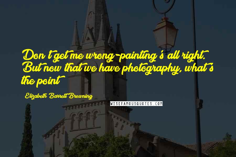 Elizabeth Barrett Browning Quotes: Don't get me wrong-painting's all right. But now that we have photography, what's the point?