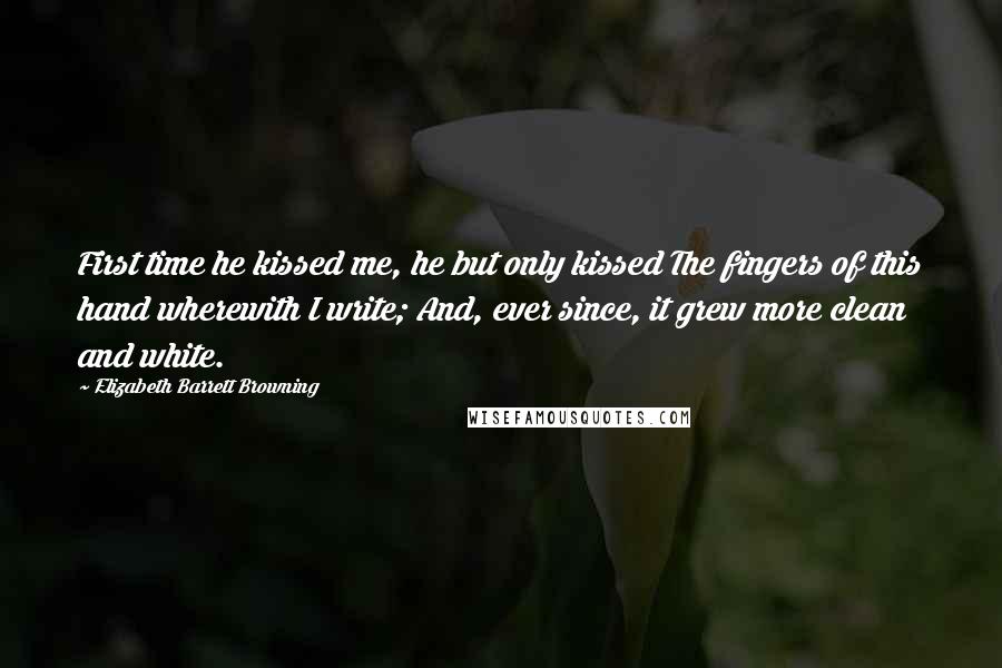 Elizabeth Barrett Browning Quotes: First time he kissed me, he but only kissed The fingers of this hand wherewith I write; And, ever since, it grew more clean and white.