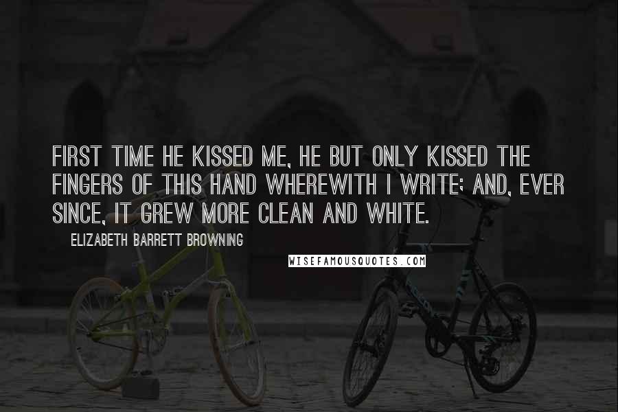 Elizabeth Barrett Browning Quotes: First time he kissed me, he but only kissed The fingers of this hand wherewith I write; And, ever since, it grew more clean and white.