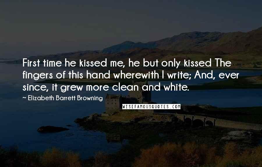 Elizabeth Barrett Browning Quotes: First time he kissed me, he but only kissed The fingers of this hand wherewith I write; And, ever since, it grew more clean and white.