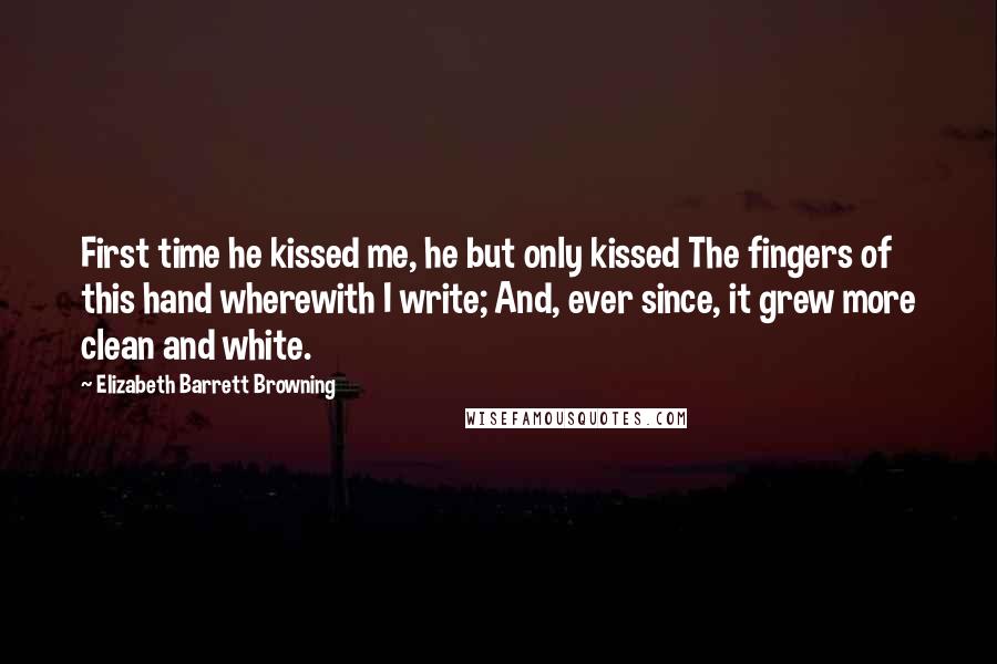 Elizabeth Barrett Browning Quotes: First time he kissed me, he but only kissed The fingers of this hand wherewith I write; And, ever since, it grew more clean and white.