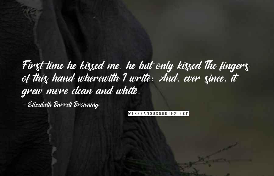 Elizabeth Barrett Browning Quotes: First time he kissed me, he but only kissed The fingers of this hand wherewith I write; And, ever since, it grew more clean and white.