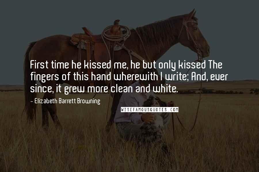 Elizabeth Barrett Browning Quotes: First time he kissed me, he but only kissed The fingers of this hand wherewith I write; And, ever since, it grew more clean and white.