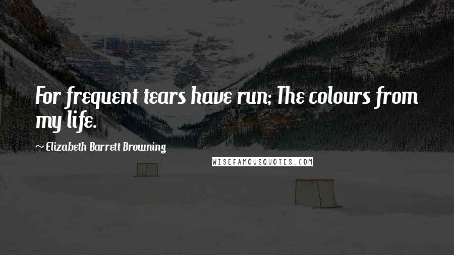 Elizabeth Barrett Browning Quotes: For frequent tears have run; The colours from my life.