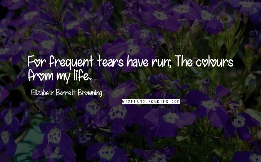 Elizabeth Barrett Browning Quotes: For frequent tears have run; The colours from my life.