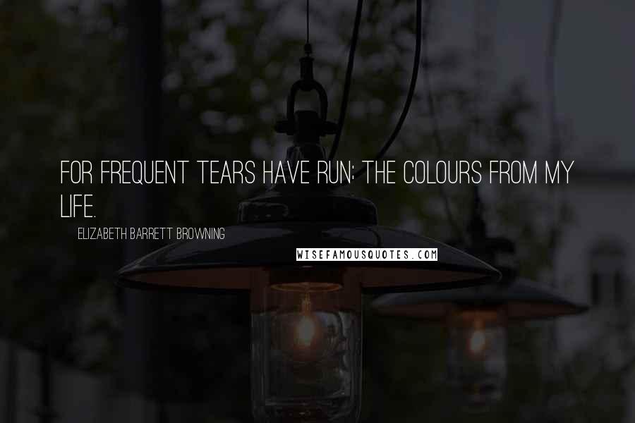 Elizabeth Barrett Browning Quotes: For frequent tears have run; The colours from my life.