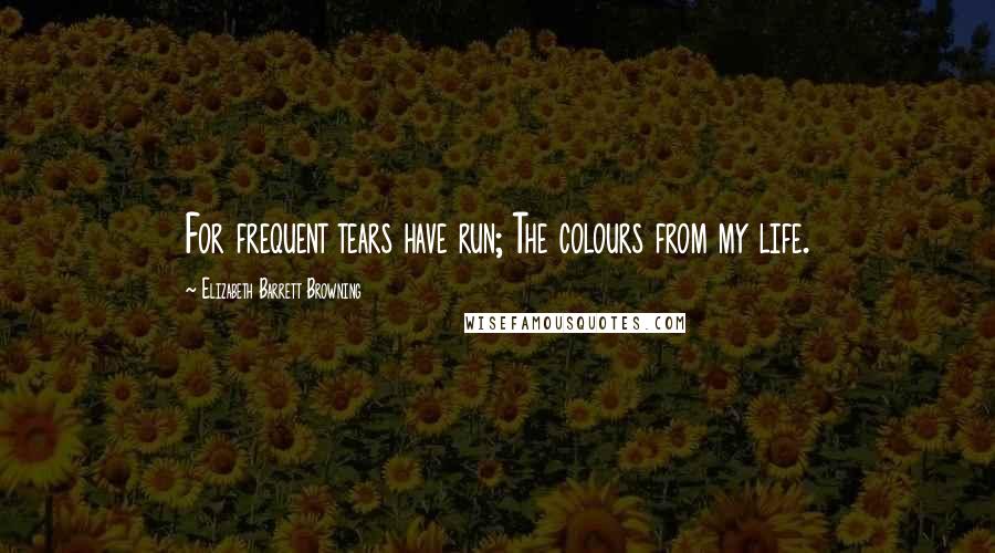 Elizabeth Barrett Browning Quotes: For frequent tears have run; The colours from my life.
