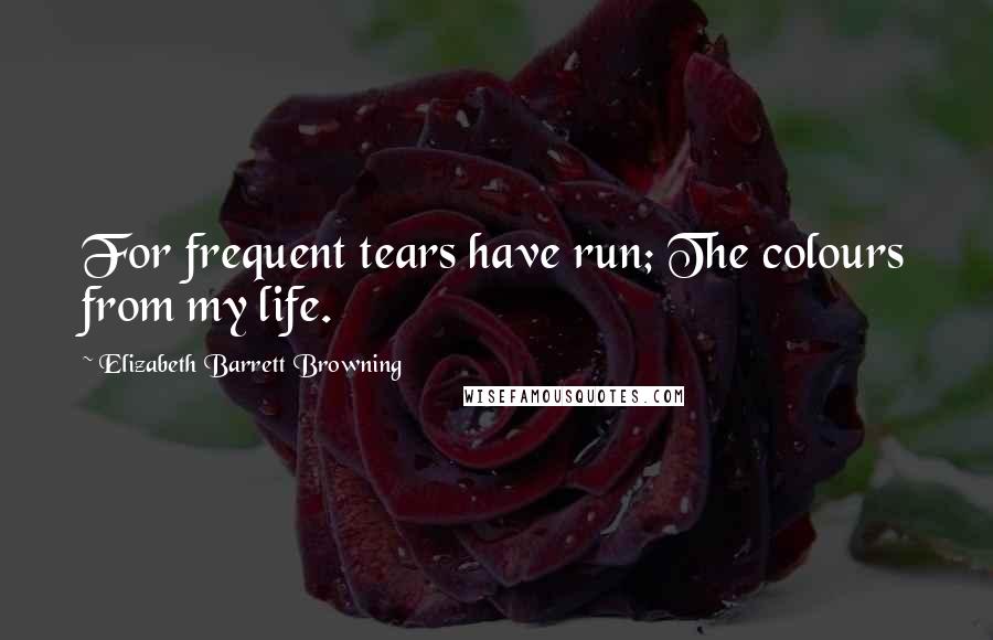 Elizabeth Barrett Browning Quotes: For frequent tears have run; The colours from my life.