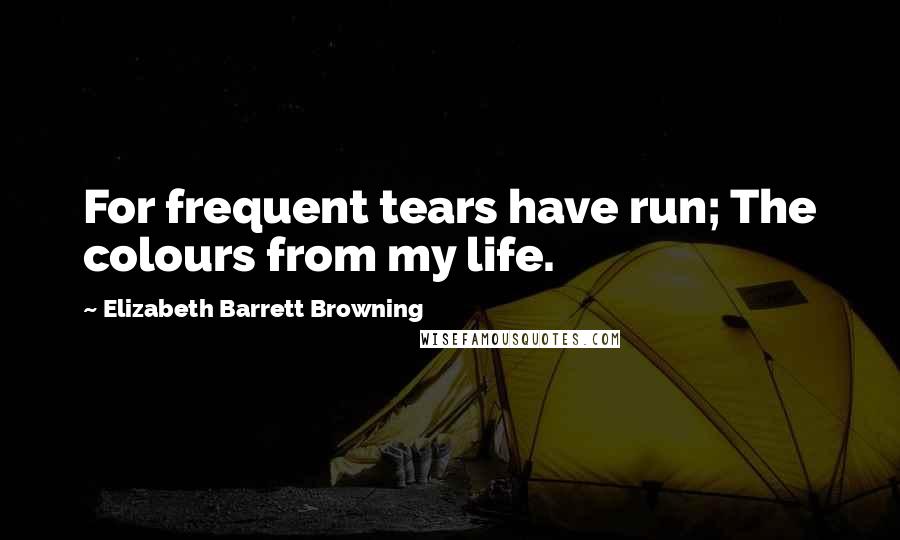 Elizabeth Barrett Browning Quotes: For frequent tears have run; The colours from my life.