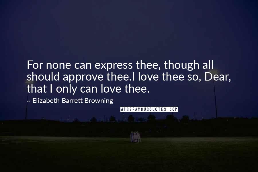 Elizabeth Barrett Browning Quotes: For none can express thee, though all should approve thee.I love thee so, Dear, that I only can love thee.