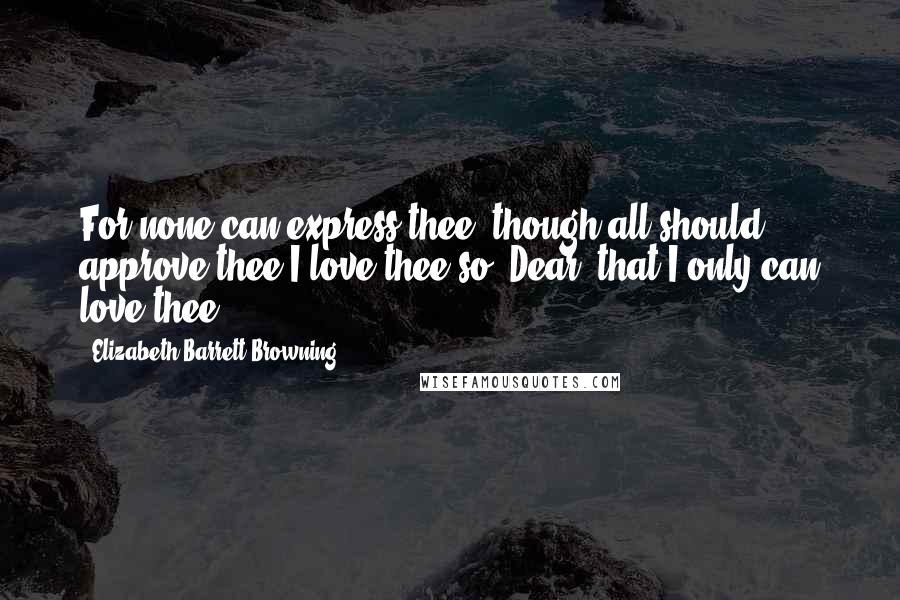 Elizabeth Barrett Browning Quotes: For none can express thee, though all should approve thee.I love thee so, Dear, that I only can love thee.