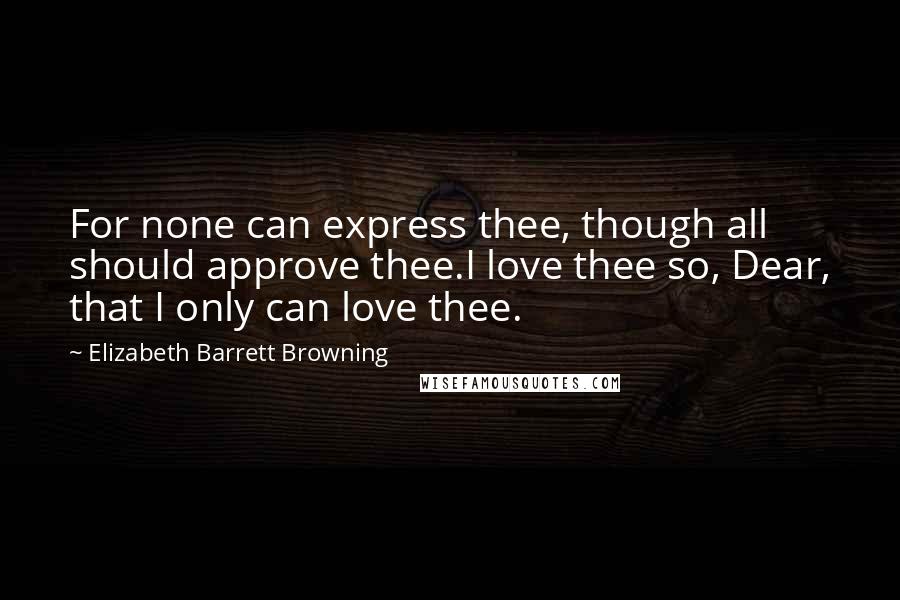 Elizabeth Barrett Browning Quotes: For none can express thee, though all should approve thee.I love thee so, Dear, that I only can love thee.