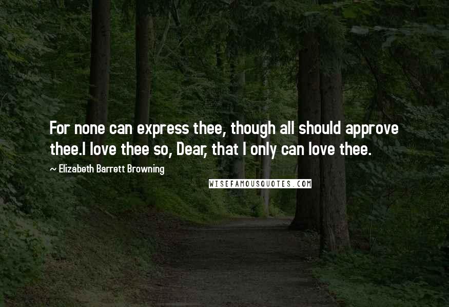 Elizabeth Barrett Browning Quotes: For none can express thee, though all should approve thee.I love thee so, Dear, that I only can love thee.