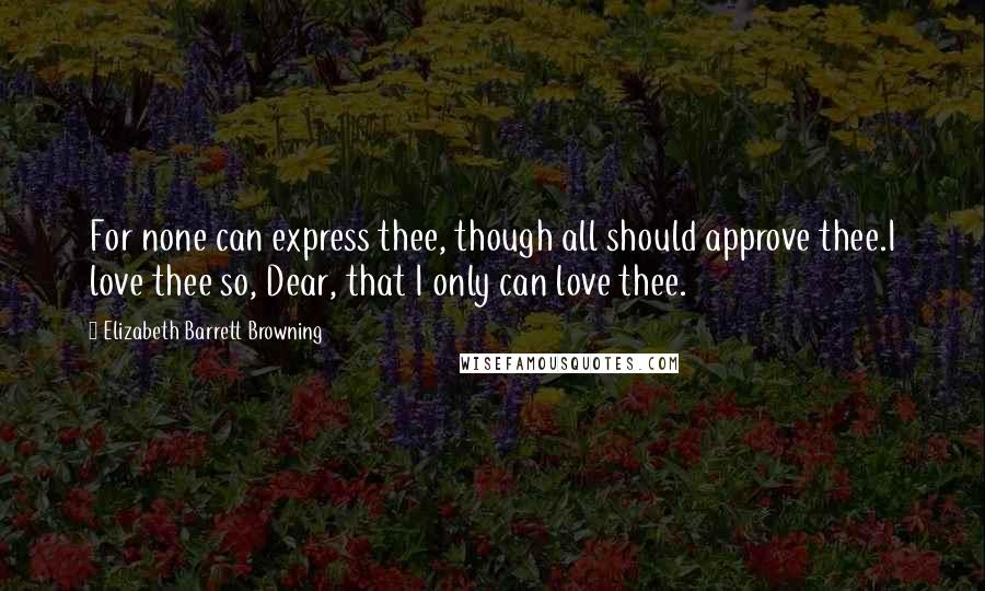 Elizabeth Barrett Browning Quotes: For none can express thee, though all should approve thee.I love thee so, Dear, that I only can love thee.