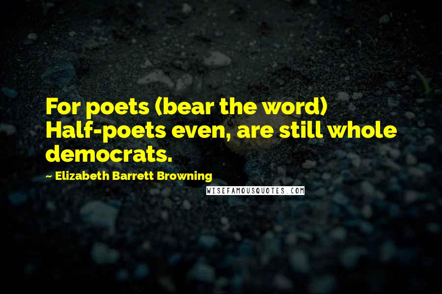 Elizabeth Barrett Browning Quotes: For poets (bear the word) Half-poets even, are still whole democrats.